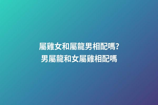屬雞女和屬龍男相配嗎？ 男屬龍和女屬雞相配嗎-第1張-觀點(diǎn)-玄機(jī)派